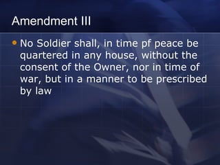 Amendment III No Soldier shall, in time pf peace be quartered in any house, without the consent of the Owner, nor in time of war, but in a manner to be prescribed by law 