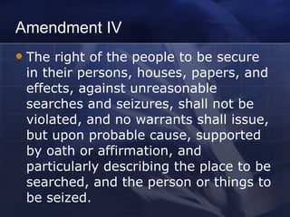 Amendment IV The right of the people to be secure in their persons, houses, papers, and effects, against unreasonable searches and seizures, shall not be violated, and no warrants shall issue, but upon probable cause, supported by oath or affirmation, and particularly describing the place to be searched, and the person or things to be seized. 
