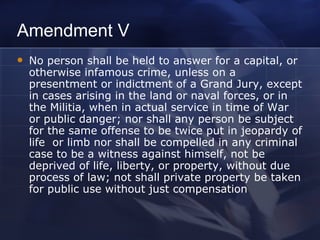 Amendment V No person shall be held to answer for a capital, or otherwise infamous crime, unless on a presentment or indictment of a Grand Jury, except in cases arising in the land or naval forces, or in the Militia, when in actual service in time of War or public danger; nor shall any person be subject for the same offense to be twice put in jeopardy of life  or limb nor shall be compelled in any criminal case to be a witness against himself, not be deprived of life, liberty, or property, without due process of law; not shall private property be taken for public use without just compensation 