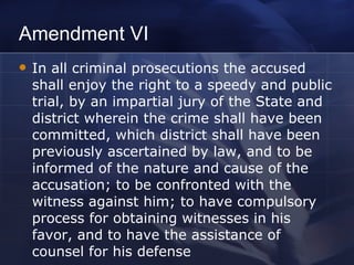 Amendment VI In all criminal prosecutions the accused shall enjoy the right to a speedy and public trial, by an impartial jury of the State and district wherein the crime shall have been committed, which district shall have been previously ascertained by law, and to be informed of the nature and cause of the accusation; to be confronted with the witness against him; to have compulsory process for obtaining witnesses in his favor, and to have the assistance of counsel for his defense 