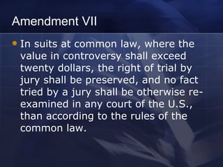 Amendment VII In suits at common law, where the value in controversy shall exceed twenty dollars, the right of trial by jury shall be preserved, and no fact tried by a jury shall be otherwise re-examined in any court of the U.S., than according to the rules of the common law. 