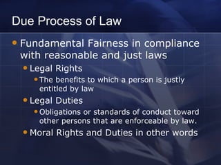Due Process of Law Fundamental Fairness in compliance with reasonable and just laws Legal Rights The benefits to which a person is justly entitled by law Legal Duties Obligations or standards of conduct toward other persons that are enforceable by law. Moral Rights and Duties in other words 