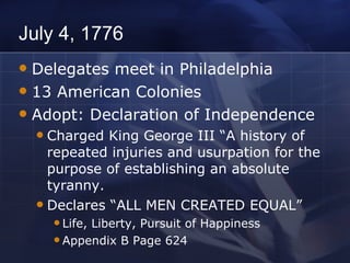 July 4, 1776 Delegates meet in Philadelphia 13 American Colonies Adopt: Declaration of Independence Charged King George III “A history of repeated injuries and usurpation for the purpose of establishing an absolute tyranny. Declares “ALL MEN CREATED EQUAL” Life, Liberty, Pursuit of Happiness Appendix B Page 624 