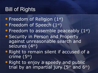 Bill of Rights Freedom of Religion (1 st )  Freedom of Speech (1 st ) Freedom to assemble peaceably (1 st ) Security in Person and Property against unreasonable search and seizures (4 th ) Right to remain silent if accused of a crime (5 th ) Right to enjoy a speedy and public trial by an impartial jury (5 th  and 6 th ) 