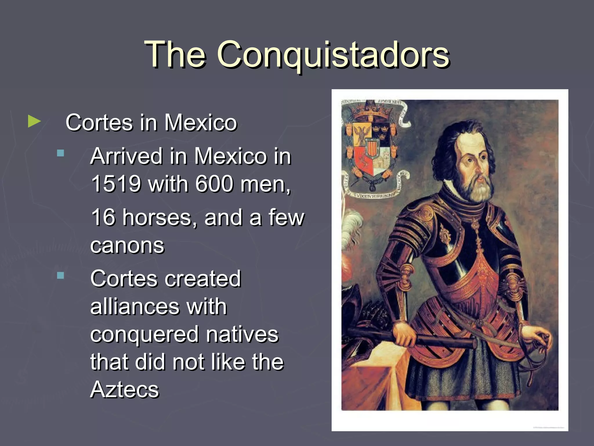 The ConquistadorsThe Conquistadors
► Cortes in MexicoCortes in Mexico
 Arrived in Mexico inArrived in Mexico in
1519 with 600 men,1519 with 600 men,
16 horses, and a few16 horses, and a few
canonscanons
 Cortes createdCortes created
alliances withalliances with
conquered nativesconquered natives
that did not like thethat did not like the
AztecsAztecs
 