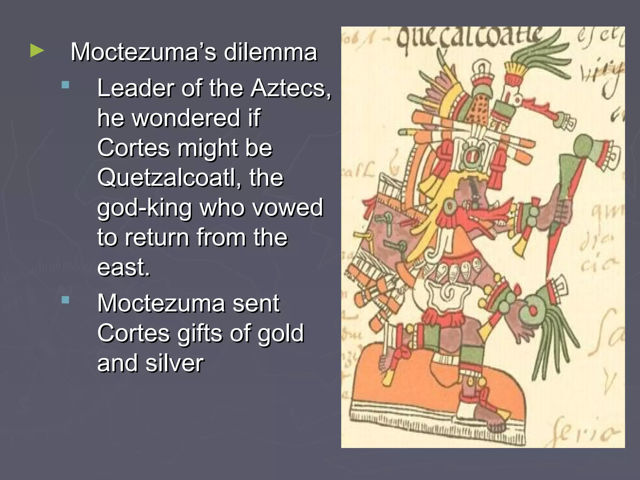 ► Moctezuma’s dilemmaMoctezuma’s dilemma
 Leader of the Aztecs,Leader of the Aztecs,
he wondered ifhe wondered if
Cortes might beCortes might be
Quetzalcoatl, theQuetzalcoatl, the
god-king who vowedgod-king who vowed
to return from theto return from the
east.east.
 Moctezuma sentMoctezuma sent
Cortes gifts of goldCortes gifts of gold
and silverand silver
 