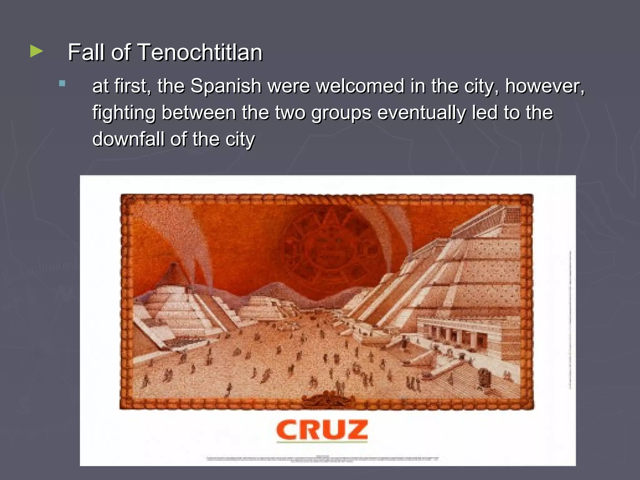 ► Fall of TenochtitlanFall of Tenochtitlan
 at first, the Spanish were welcomed in the city, however,at first, the Spanish were welcomed in the city, however,
fighting between the two groups eventually led to thefighting between the two groups eventually led to the
downfall of the citydownfall of the city
 