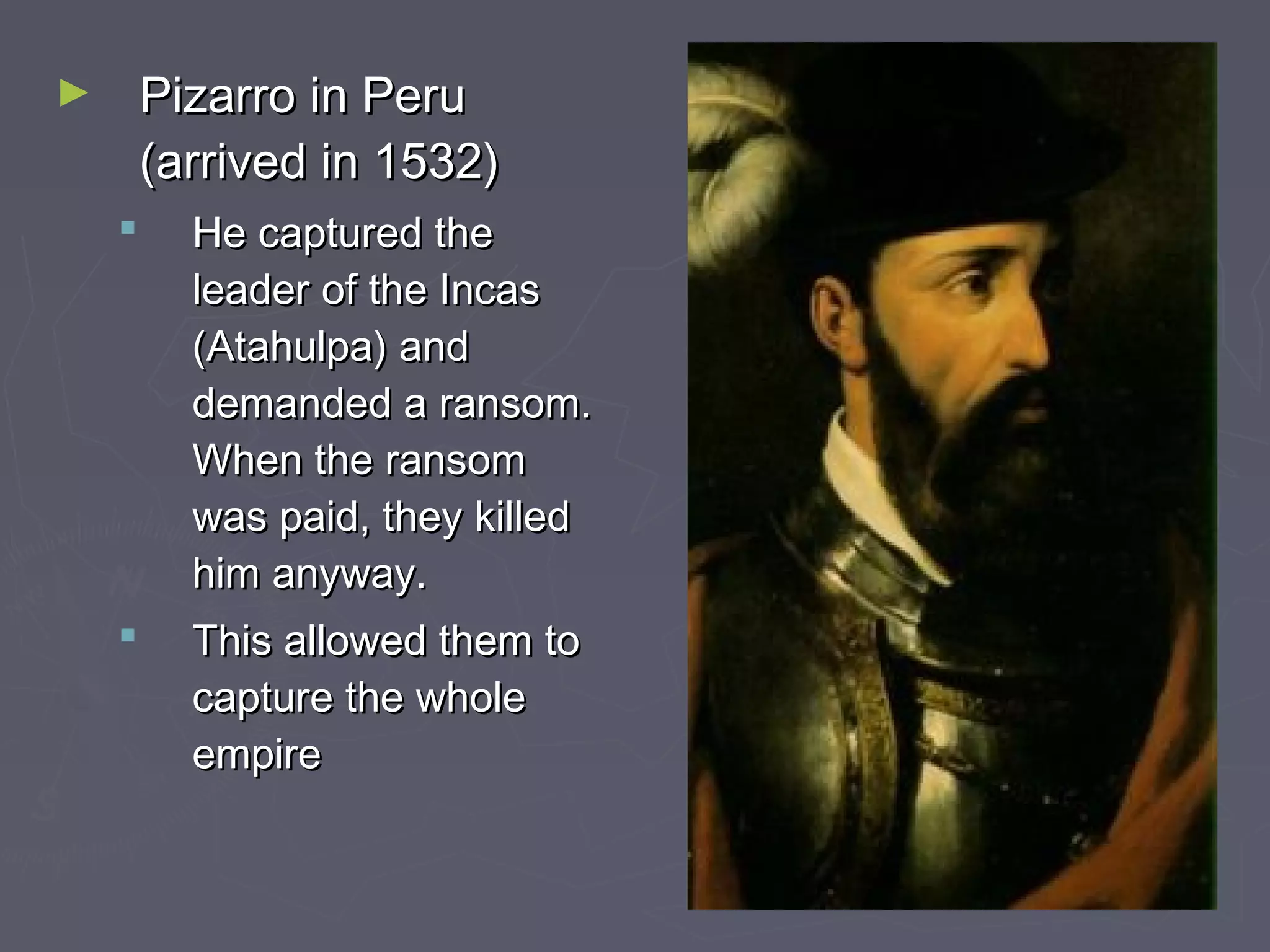 ► Pizarro in PeruPizarro in Peru
(arrived in 1532)(arrived in 1532)
 He captured theHe captured the
leader of the Incasleader of the Incas
(Atahulpa) and(Atahulpa) and
demanded a ransom.demanded a ransom.
When the ransomWhen the ransom
was paid, they killedwas paid, they killed
him anyway.him anyway.
 This allowed them toThis allowed them to
capture the wholecapture the whole
empireempire
 