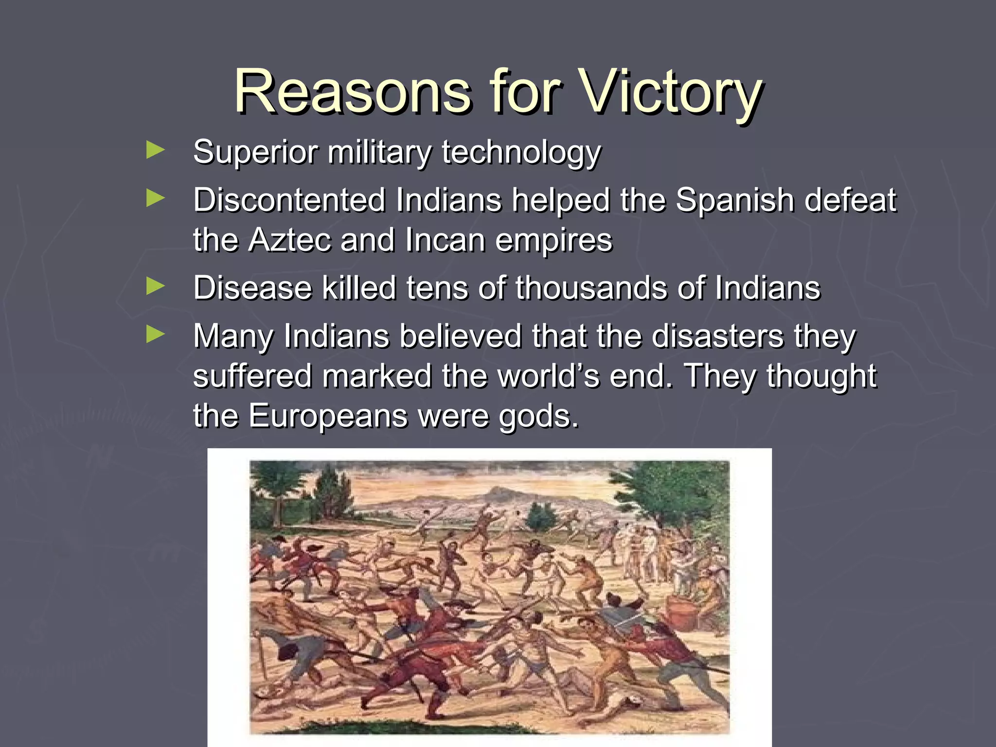 Reasons for VictoryReasons for Victory
► Superior military technologySuperior military technology
► Discontented Indians helped the Spanish defeatDiscontented Indians helped the Spanish defeat
the Aztec and Incan empiresthe Aztec and Incan empires
► Disease killed tens of thousands of IndiansDisease killed tens of thousands of Indians
► Many Indians believed that the disasters theyMany Indians believed that the disasters they
suffered marked the world’s end. They thoughtsuffered marked the world’s end. They thought
the Europeans were gods.the Europeans were gods.
 