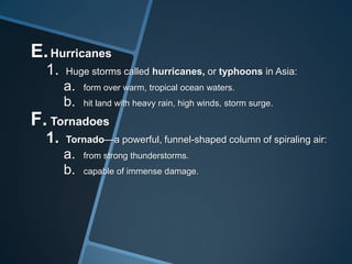 E. Hurricanes
1.

Huge storms called hurricanes, or typhoons in Asia:

a.
b.

form over warm, tropical ocean waters.
hit land with heavy rain, high winds, storm surge.

F. Tornadoes
1.

Tornado—a powerful, funnel-shaped column of spiraling air:

a.
b.

from strong thunderstorms.
capable of immense damage.

 