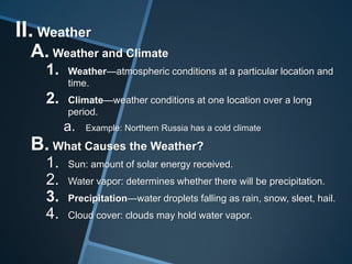 II. Weather
A. Weather and Climate
1.

Weather—atmospheric conditions at a particular location and
time.

2.

Climate—weather conditions at one location over a long
period.

a.

Example: Northern Russia has a cold climate

B. What Causes the Weather?
1.
2.
3.
4.

Sun: amount of solar energy received.
Water vapor: determines whether there will be precipitation.
Precipitation—water droplets falling as rain, snow, sleet, hail.

Cloud cover: clouds may hold water vapor.

 