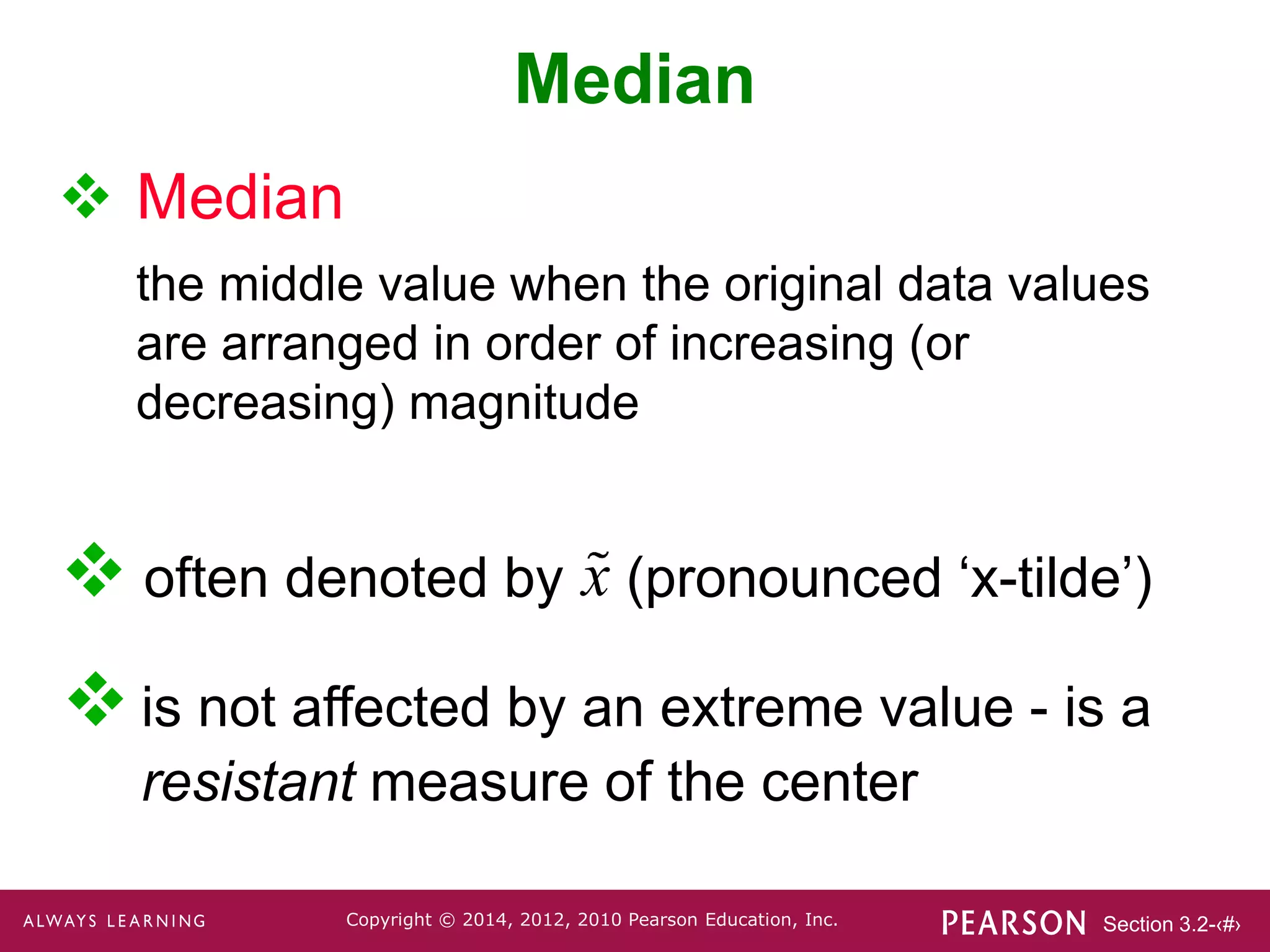 Section 3.2-‹#›
Copyright © 2014, 2012, 2010 Pearson Education, Inc.
 often denoted by (pronounced ‘x-tilde’)
Median
 Median
the middle value when the original data values
are arranged in order of increasing (or
decreasing) magnitude
 is not affected by an extreme value - is a
resistant measure of the center
x
 
