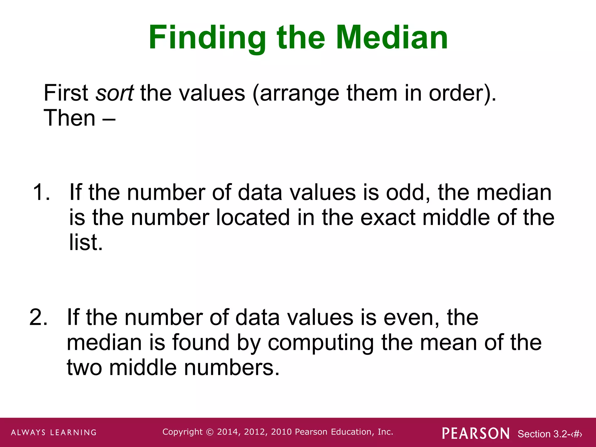 Section 3.2-‹#›
Copyright © 2014, 2012, 2010 Pearson Education, Inc.
Finding the Median
1. If the number of data values is odd, the median
is the number located in the exact middle of the
list.
2. If the number of data values is even, the
median is found by computing the mean of the
two middle numbers.
First sort the values (arrange them in order).
Then –
 
