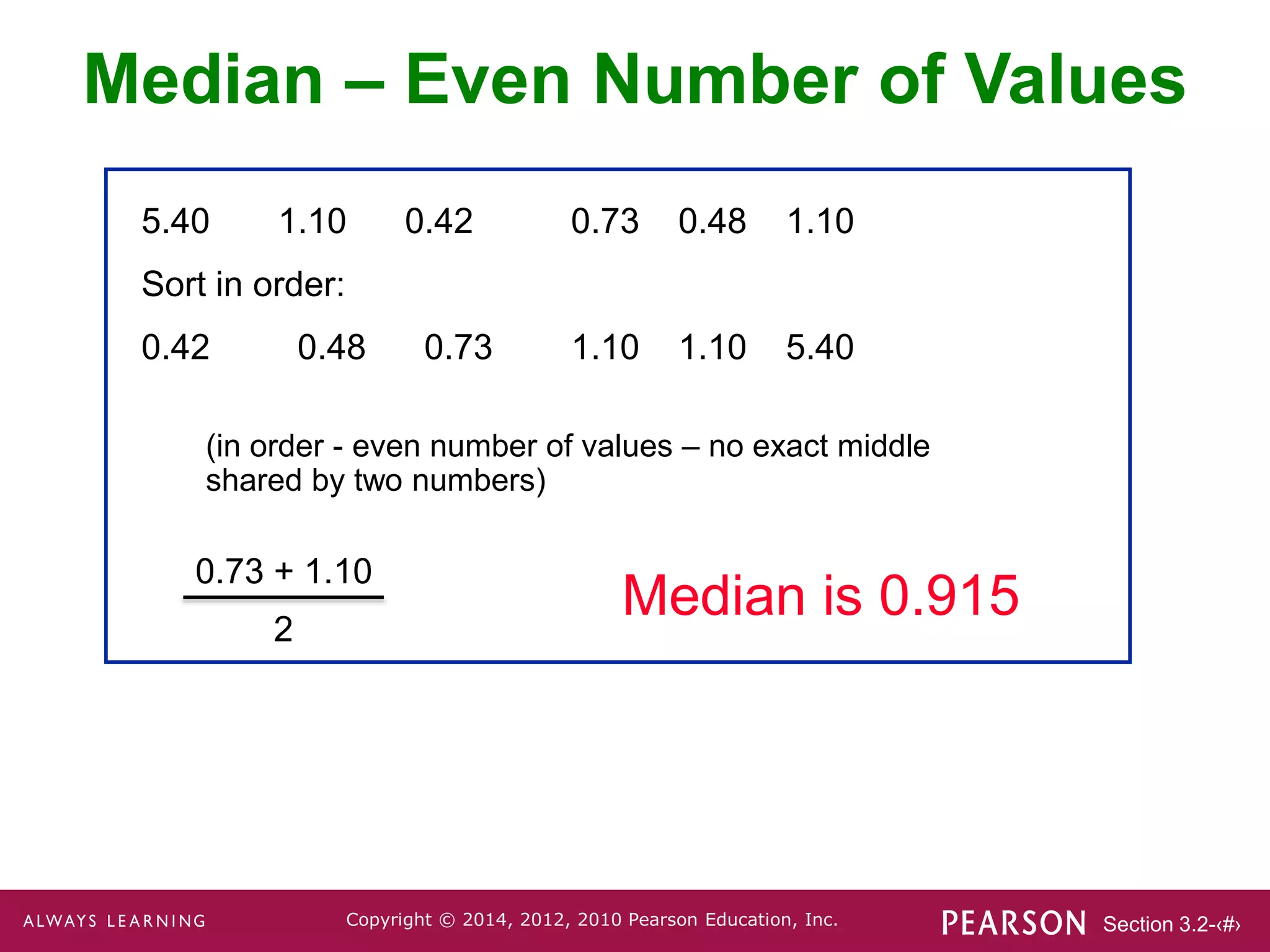 Section 3.2-‹#›
Copyright © 2014, 2012, 2010 Pearson Education, Inc.
5.40 1.10 0.42 0.73 0.48 1.10
Sort in order:
0.42 0.48 0.73 1.10 1.10 5.40
0.73 + 1.10
2
(in order - even number of values – no exact middle
shared by two numbers)
Median is 0.915
Median – Even Number of Values
 