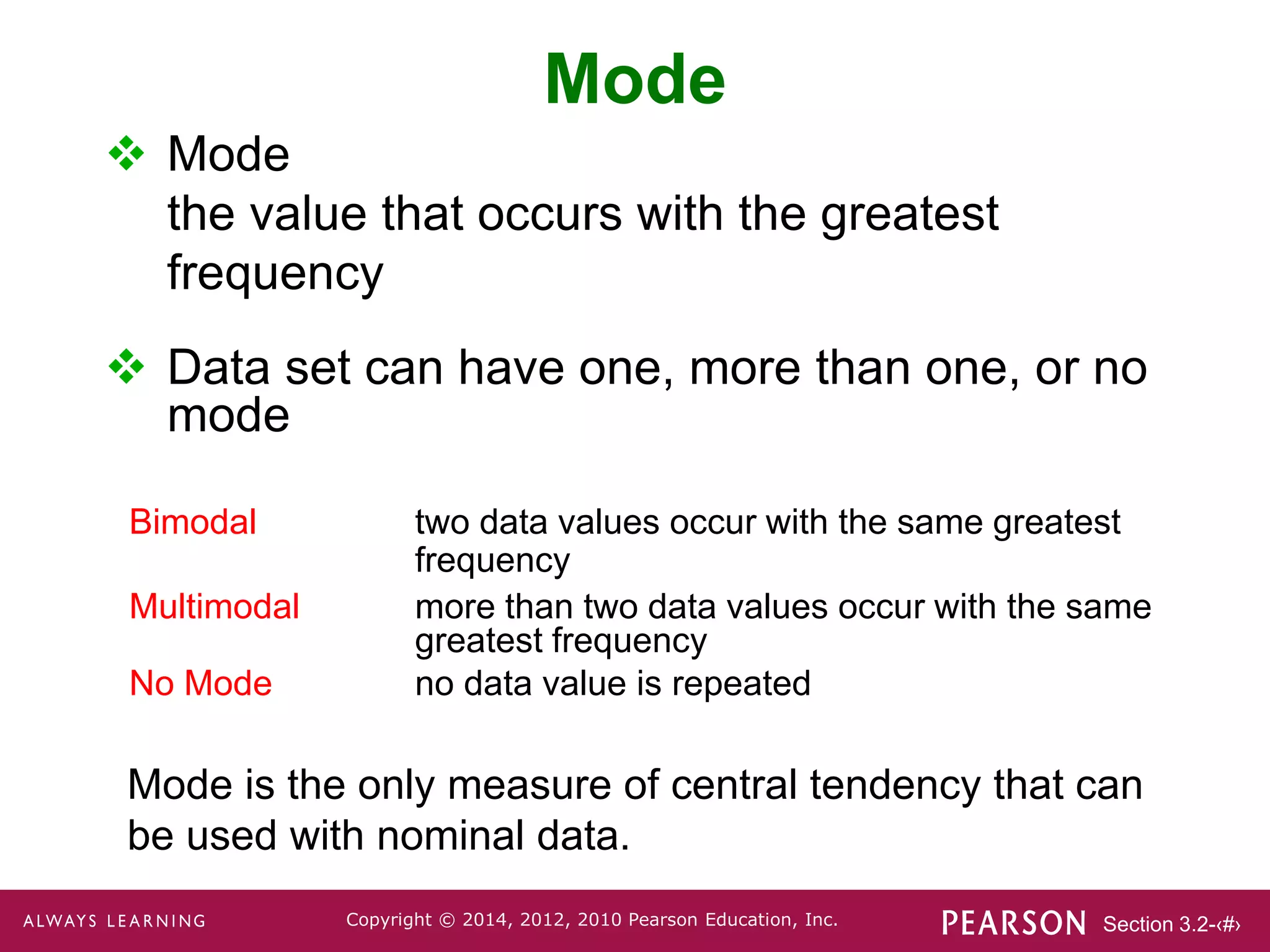 Section 3.2-‹#›
Copyright © 2014, 2012, 2010 Pearson Education, Inc.
Mode
 Mode
the value that occurs with the greatest
frequency
 Data set can have one, more than one, or no
mode
Mode is the only measure of central tendency that can
be used with nominal data.
Bimodal two data values occur with the same greatest
frequency
Multimodal more than two data values occur with the same
greatest frequency
No Mode no data value is repeated
 