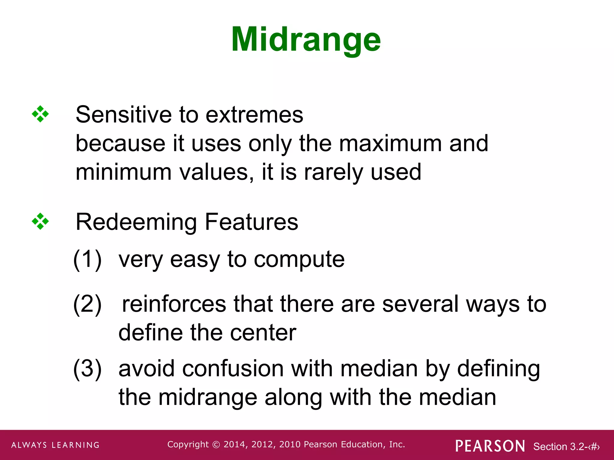 Section 3.2-‹#›
Copyright © 2014, 2012, 2010 Pearson Education, Inc.
 Sensitive to extremes
because it uses only the maximum and
minimum values, it is rarely used
Midrange
 Redeeming Features
(1) very easy to compute
(2) reinforces that there are several ways to
define the center
(3) avoid confusion with median by defining
the midrange along with the median
 