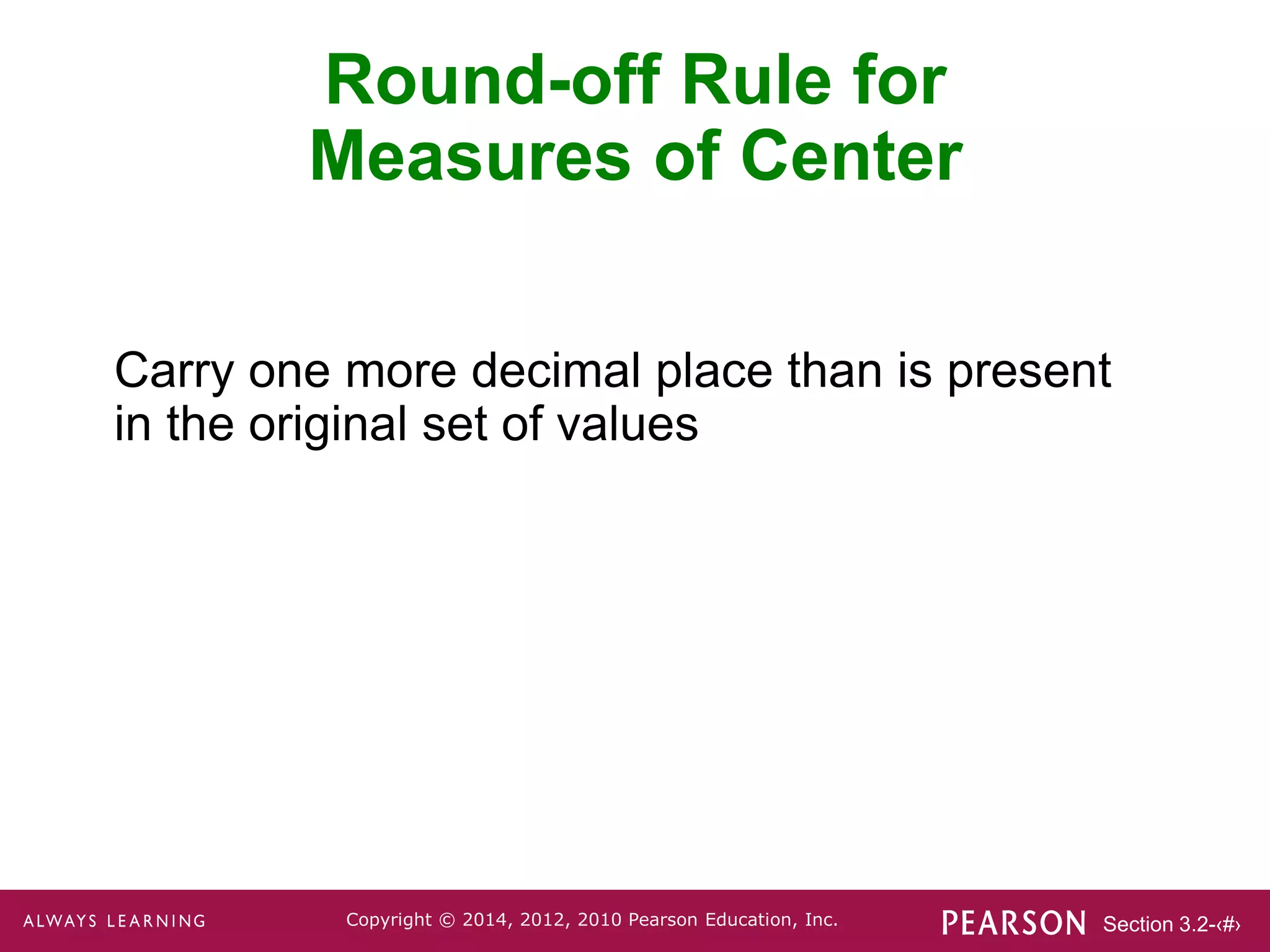Section 3.2-‹#›
Copyright © 2014, 2012, 2010 Pearson Education, Inc.
Carry one more decimal place than is present
in the original set of values
Round-off Rule for
Measures of Center
 