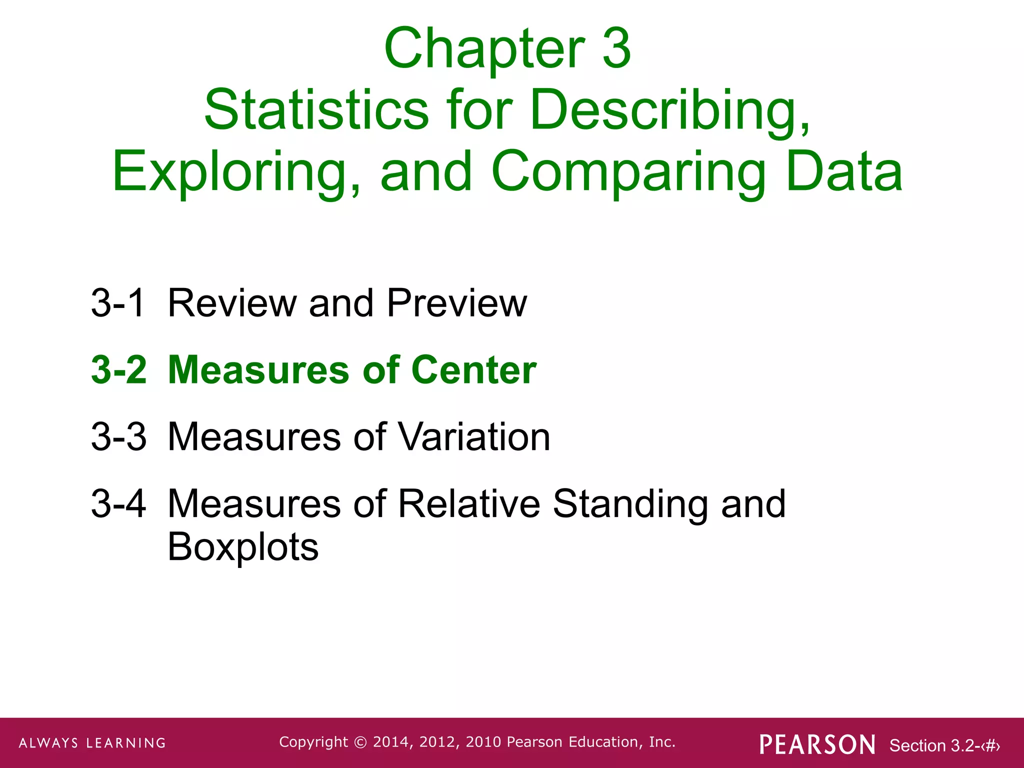 Section 3.2-‹#›
Copyright © 2014, 2012, 2010 Pearson Education, Inc.
Chapter 3
Statistics for Describing,
Exploring, and Comparing Data
3-1 Review and Preview
3-2 Measures of Center
3-3 Measures of Variation
3-4 Measures of Relative Standing and
Boxplots
 