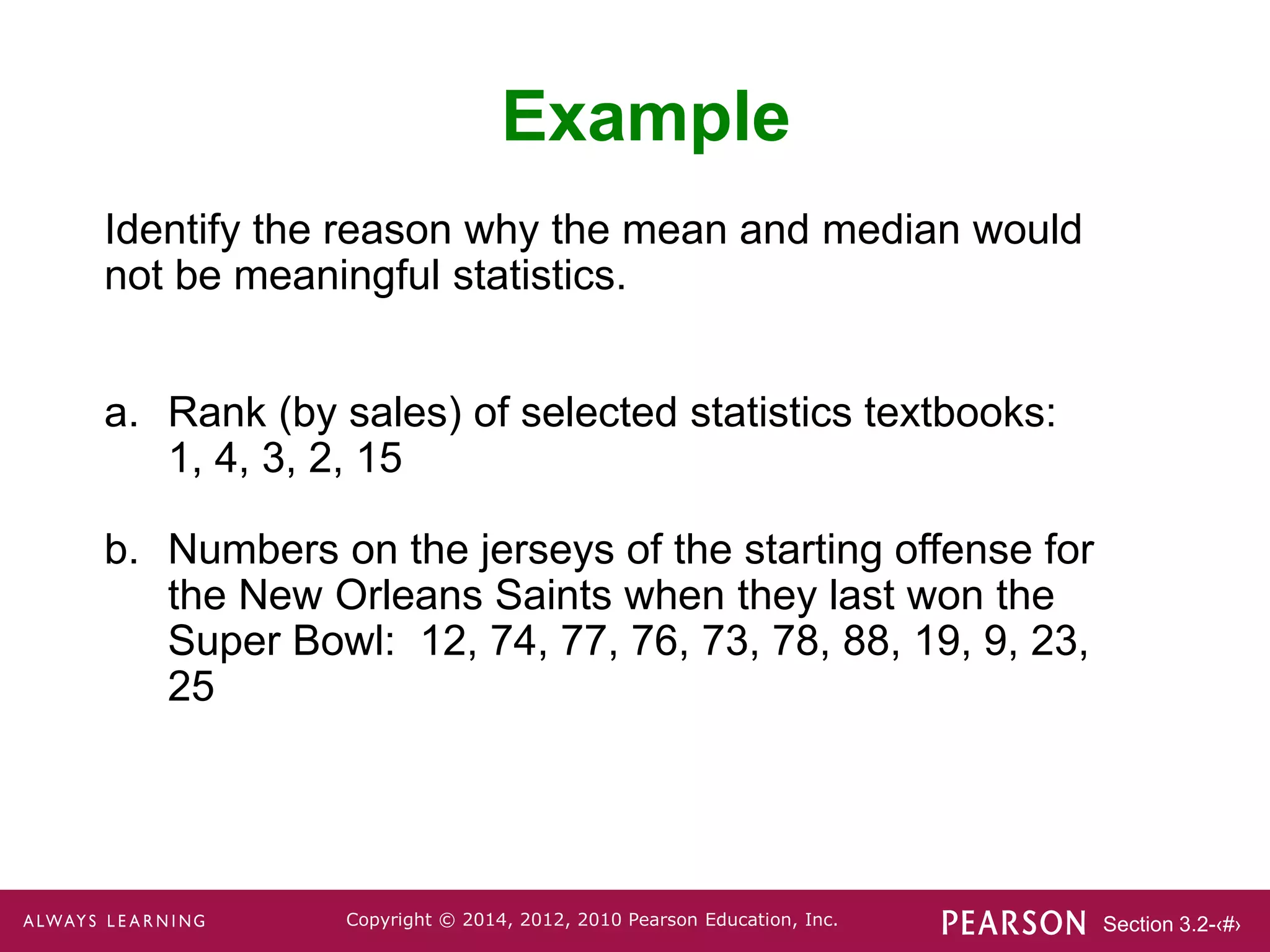 Section 3.2-‹#›
Copyright © 2014, 2012, 2010 Pearson Education, Inc.
Example
Identify the reason why the mean and median would
not be meaningful statistics.
a. Rank (by sales) of selected statistics textbooks:
1, 4, 3, 2, 15
b. Numbers on the jerseys of the starting offense for
the New Orleans Saints when they last won the
Super Bowl: 12, 74, 77, 76, 73, 78, 88, 19, 9, 23,
25
 
