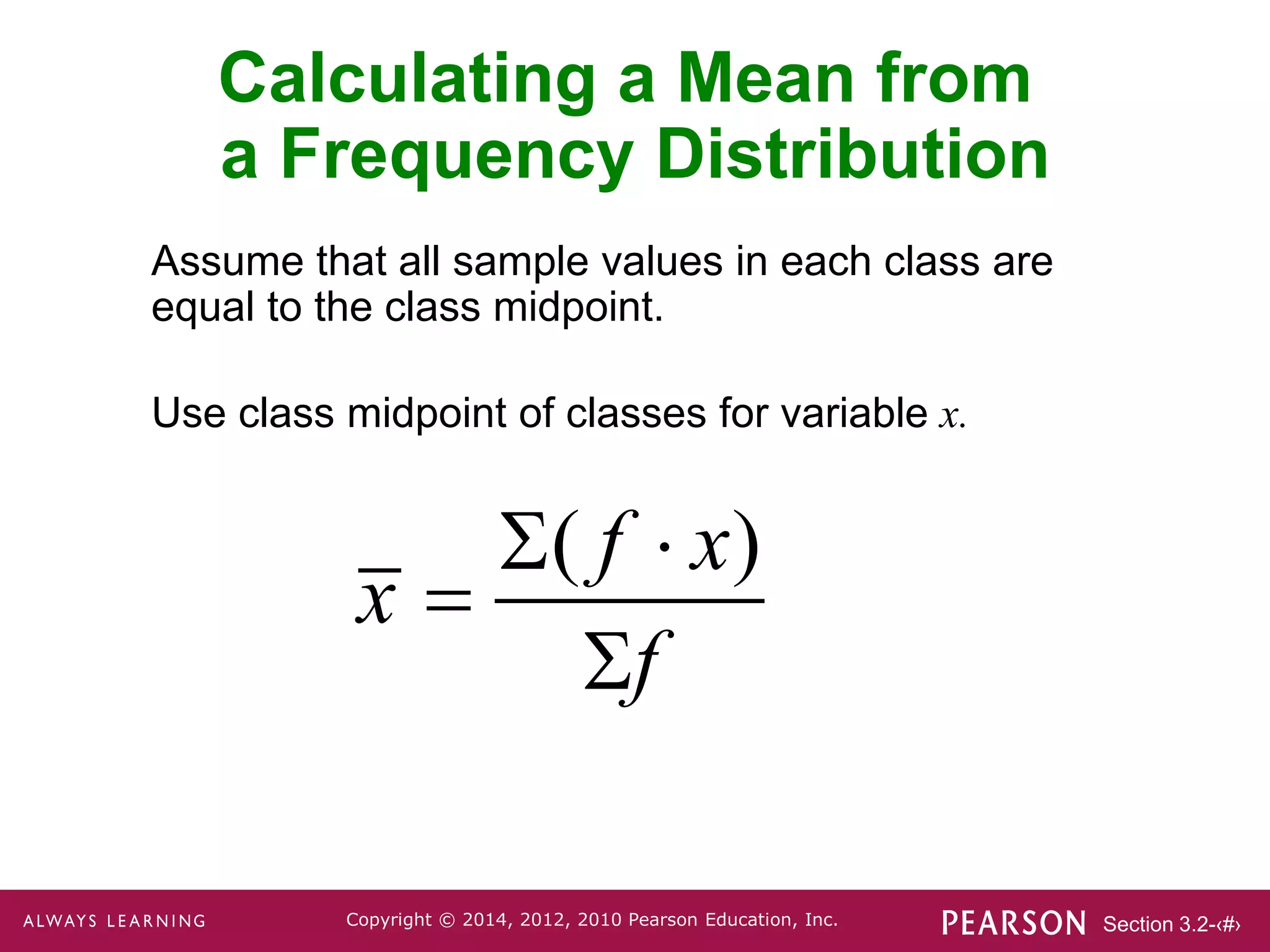 Section 3.2-‹#›
Copyright © 2014, 2012, 2010 Pearson Education, Inc.
Assume that all sample values in each class are
equal to the class midpoint.
Use class midpoint of classes for variable x.
Calculating a Mean from
a Frequency Distribution
( )
f x
x
f
 


 