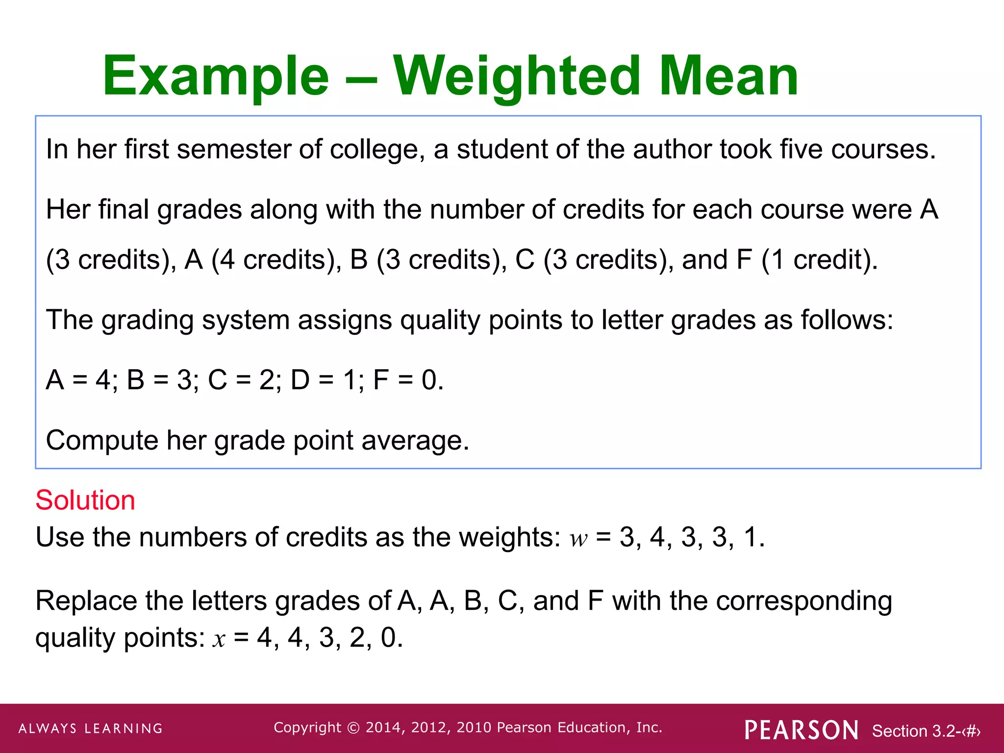 Section 3.2-‹#›
Copyright © 2014, 2012, 2010 Pearson Education, Inc.
In her first semester of college, a student of the author took five courses.
Her final grades along with the number of credits for each course were A
(3 credits), A (4 credits), B (3 credits), C (3 credits), and F (1 credit).
The grading system assigns quality points to letter grades as follows:
A = 4; B = 3; C = 2; D = 1; F = 0.
Compute her grade point average.
Example – Weighted Mean
Solution
Use the numbers of credits as the weights: w = 3, 4, 3, 3, 1.
Replace the letters grades of A, A, B, C, and F with the corresponding
quality points: x = 4, 4, 3, 2, 0.
 