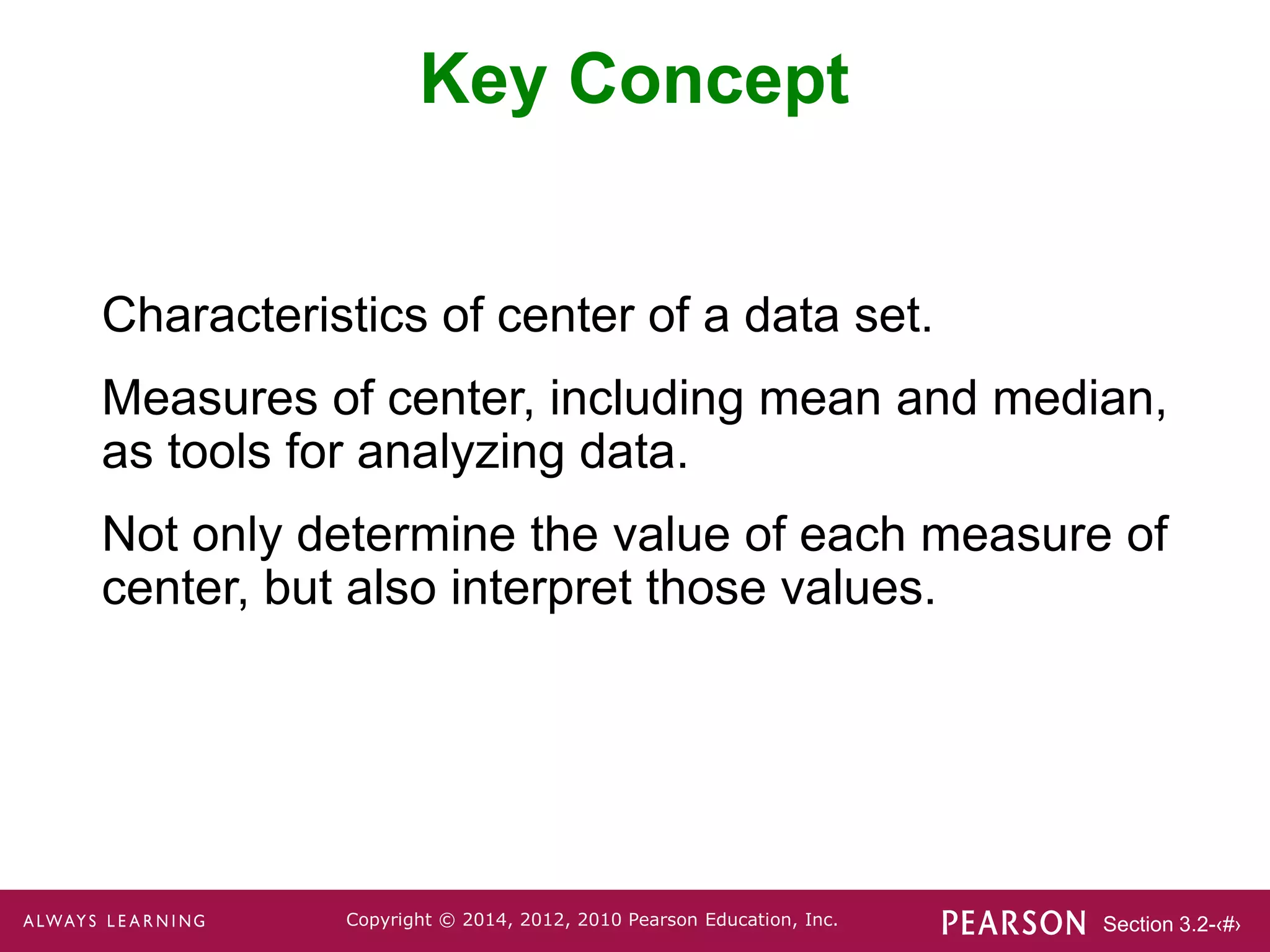 Section 3.2-‹#›
Copyright © 2014, 2012, 2010 Pearson Education, Inc.
Key Concept
Characteristics of center of a data set.
Measures of center, including mean and median,
as tools for analyzing data.
Not only determine the value of each measure of
center, but also interpret those values.
 