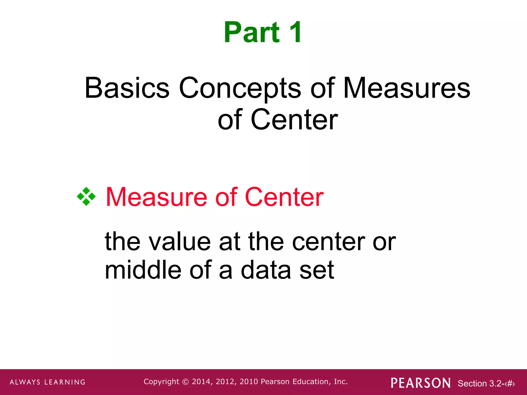 Section 3.2-‹#›
Copyright © 2014, 2012, 2010 Pearson Education, Inc.
Basics Concepts of Measures
of Center
 Measure of Center
the value at the center or
middle of a data set
Part 1
 