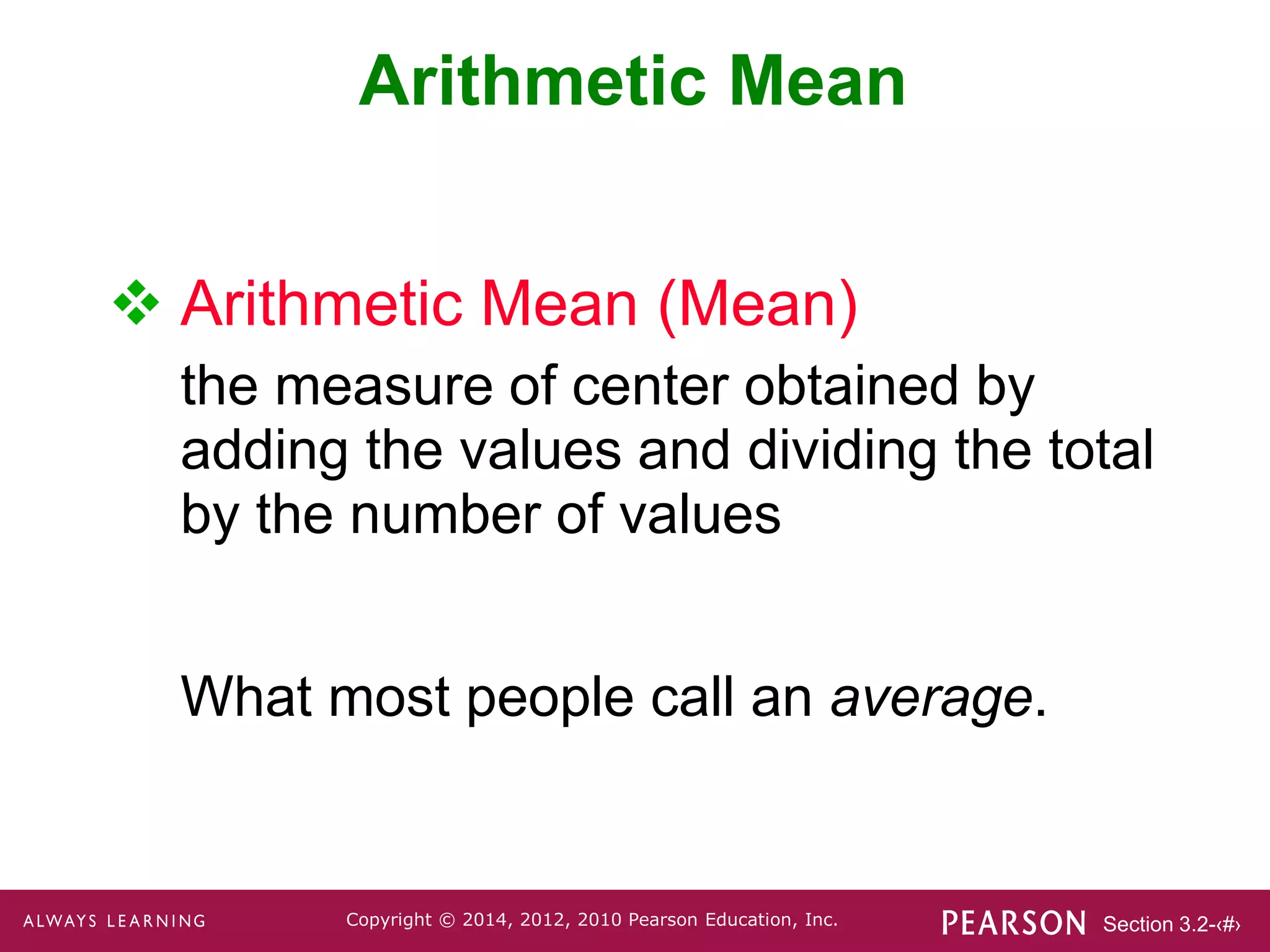 Section 3.2-‹#›
Copyright © 2014, 2012, 2010 Pearson Education, Inc.
Arithmetic Mean
 Arithmetic Mean (Mean)
the measure of center obtained by
adding the values and dividing the total
by the number of values
What most people call an average.
 