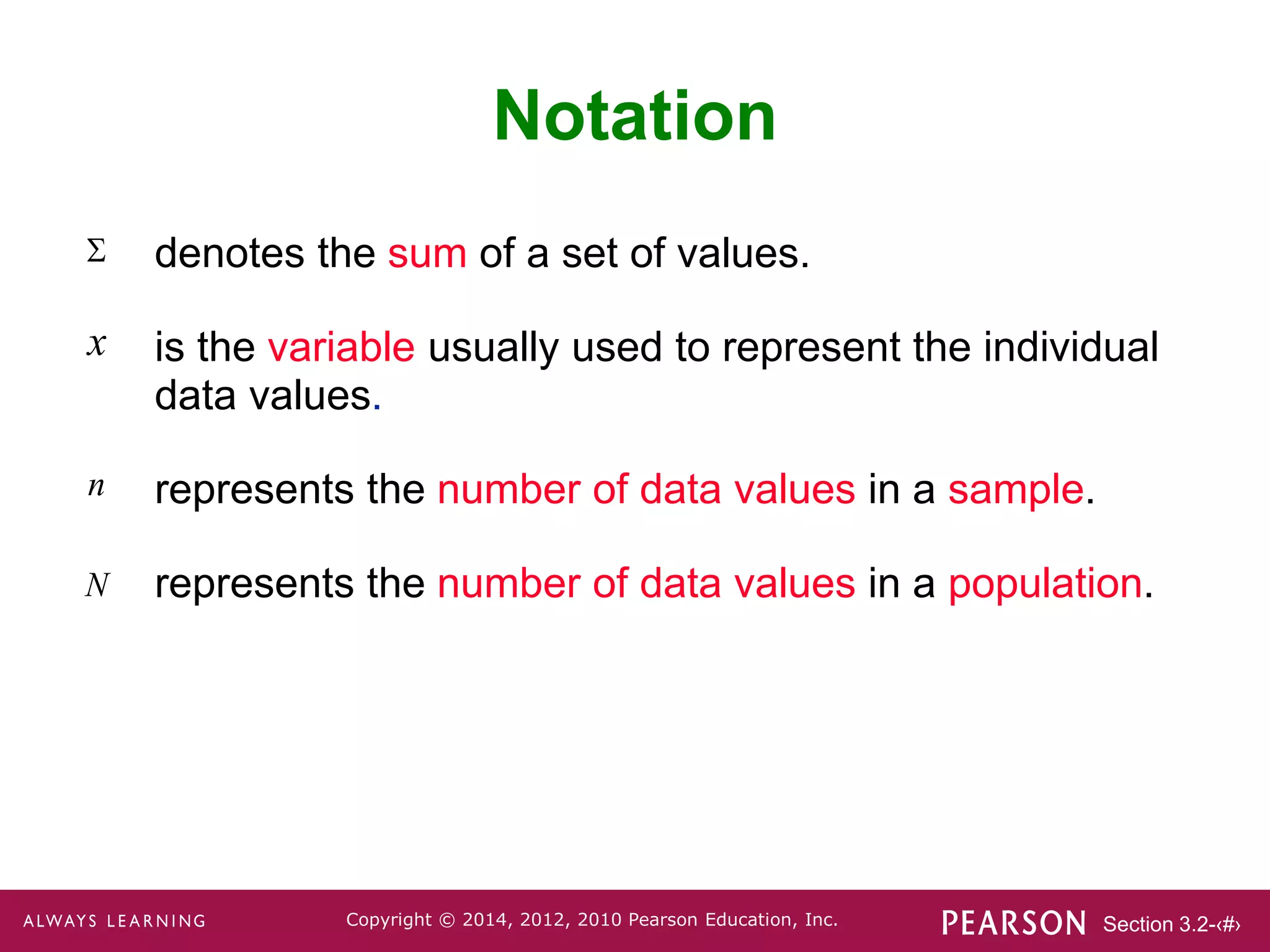 Section 3.2-‹#›
Copyright © 2014, 2012, 2010 Pearson Education, Inc.
Notation
denotes the sum of a set of values.
is the variable usually used to represent the individual
data values.
represents the number of data values in a sample.
represents the number of data values in a population.

x
n
N
 