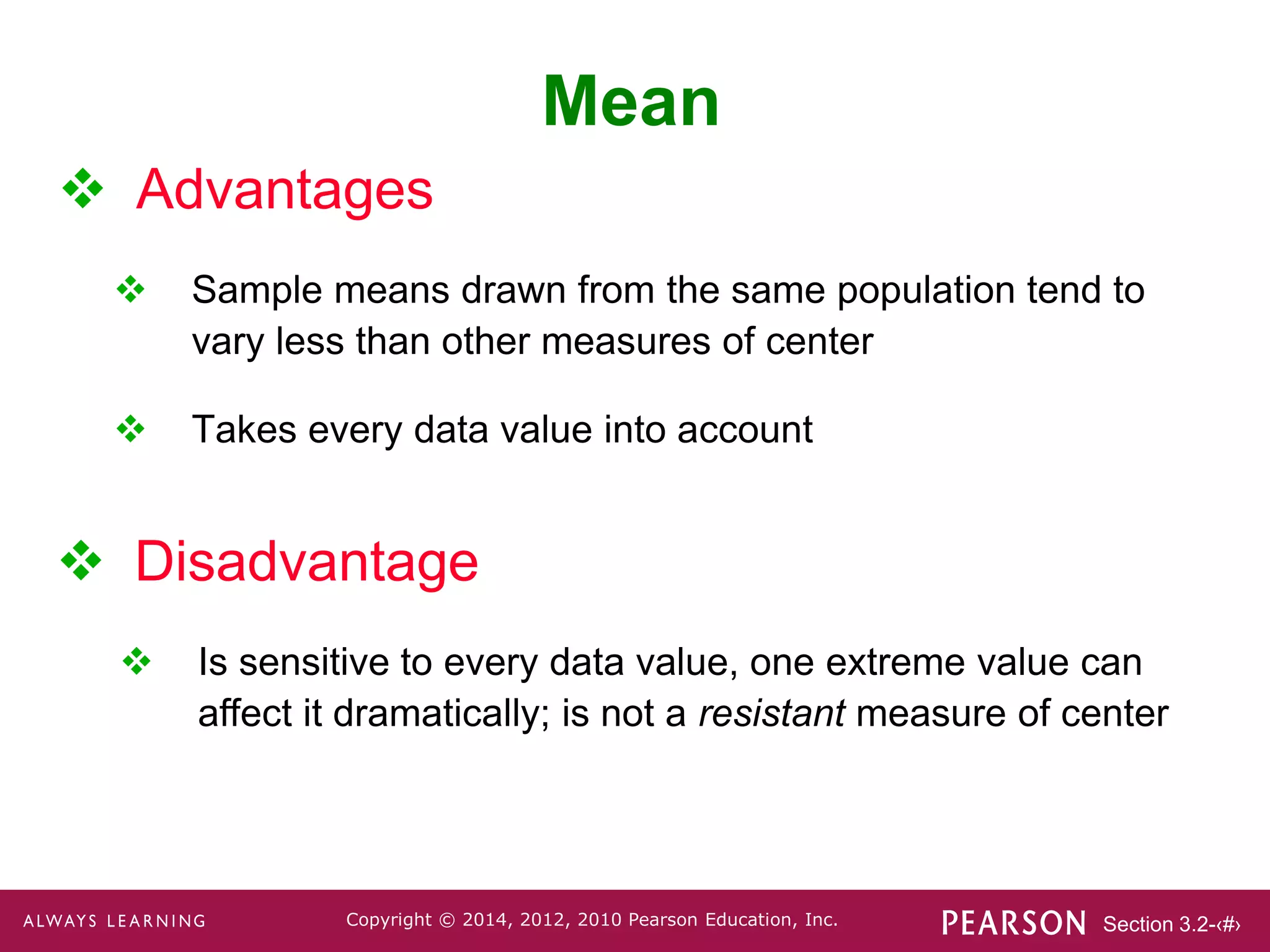 Section 3.2-‹#›
Copyright © 2014, 2012, 2010 Pearson Education, Inc.
 Advantages
 Sample means drawn from the same population tend to
vary less than other measures of center
 Takes every data value into account
Mean
 Disadvantage
 Is sensitive to every data value, one extreme value can
affect it dramatically; is not a resistant measure of center
 