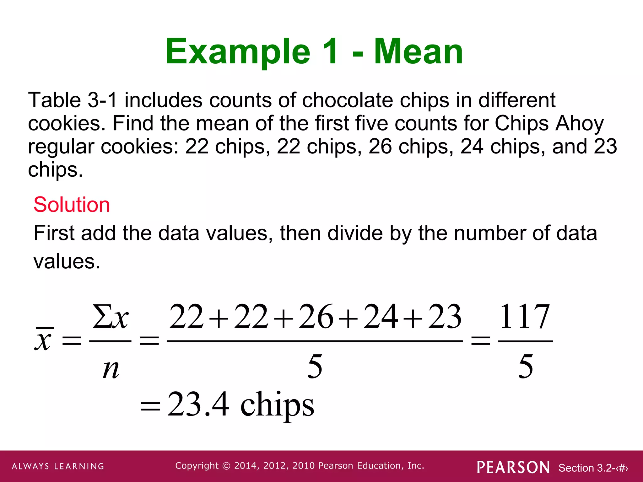 Section 3.2-‹#›
Copyright © 2014, 2012, 2010 Pearson Education, Inc.
Table 3-1 includes counts of chocolate chips in different
cookies. Find the mean of the first five counts for Chips Ahoy
regular cookies: 22 chips, 22 chips, 26 chips, 24 chips, and 23
chips.
Example 1 - Mean
Solution
First add the data values, then divide by the number of data
values.
x 
x
n

2222262423
5

117
5
 23.4 chips
 