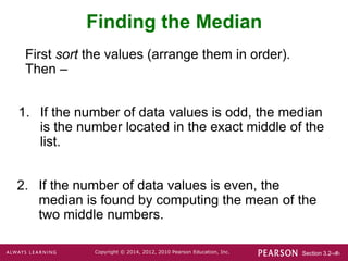 Section 3.2-‹#›
Copyright © 2014, 2012, 2010 Pearson Education, Inc.
Finding the Median
1. If the number of data values is odd, the median
is the number located in the exact middle of the
list.
2. If the number of data values is even, the
median is found by computing the mean of the
two middle numbers.
First sort the values (arrange them in order).
Then –
 