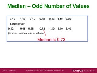 Section 3.2-‹#›
Copyright © 2014, 2012, 2010 Pearson Education, Inc.
5.40 1.10 0.42 0.73 0.48 1.10 0.66
Sort in order:
0.42 0.48 0.66 0.73 1.10 1.10 5.40
(in order - odd number of values)
Median is 0.73
Median – Odd Number of Values
 
