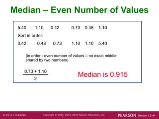 Section 3.2-‹#›
Copyright © 2014, 2012, 2010 Pearson Education, Inc.
5.40 1.10 0.42 0.73 0.48 1.10
Sort in order:
0.42 0.48 0.73 1.10 1.10 5.40
0.73 + 1.10
2
(in order - even number of values – no exact middle
shared by two numbers)
Median is 0.915
Median – Even Number of Values
 