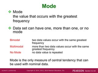 Section 3.2-‹#›
Copyright © 2014, 2012, 2010 Pearson Education, Inc.
Mode
 Mode
the value that occurs with the greatest
frequency
 Data set can have one, more than one, or no
mode
Mode is the only measure of central tendency that can
be used with nominal data.
Bimodal two data values occur with the same greatest
frequency
Multimodal more than two data values occur with the same
greatest frequency
No Mode no data value is repeated
 