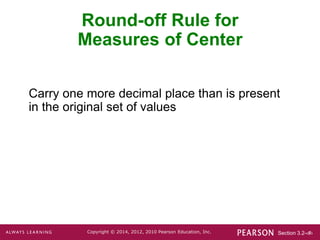 Section 3.2-‹#›
Copyright © 2014, 2012, 2010 Pearson Education, Inc.
Carry one more decimal place than is present
in the original set of values
Round-off Rule for
Measures of Center
 