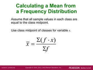 Section 3.2-‹#›
Copyright © 2014, 2012, 2010 Pearson Education, Inc.
Assume that all sample values in each class are
equal to the class midpoint.
Use class midpoint of classes for variable x.
Calculating a Mean from
a Frequency Distribution
( )
f x
x
f
 


 