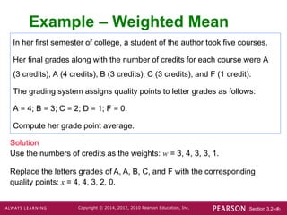Section 3.2-‹#›
Copyright © 2014, 2012, 2010 Pearson Education, Inc.
In her first semester of college, a student of the author took five courses.
Her final grades along with the number of credits for each course were A
(3 credits), A (4 credits), B (3 credits), C (3 credits), and F (1 credit).
The grading system assigns quality points to letter grades as follows:
A = 4; B = 3; C = 2; D = 1; F = 0.
Compute her grade point average.
Example – Weighted Mean
Solution
Use the numbers of credits as the weights: w = 3, 4, 3, 3, 1.
Replace the letters grades of A, A, B, C, and F with the corresponding
quality points: x = 4, 4, 3, 2, 0.
 