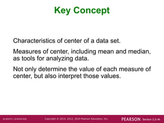 Section 3.2-‹#›
Copyright © 2014, 2012, 2010 Pearson Education, Inc.
Key Concept
Characteristics of center of a data set.
Measures of center, including mean and median,
as tools for analyzing data.
Not only determine the value of each measure of
center, but also interpret those values.
 