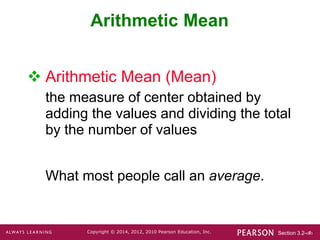Section 3.2-‹#›
Copyright © 2014, 2012, 2010 Pearson Education, Inc.
Arithmetic Mean
 Arithmetic Mean (Mean)
the measure of center obtained by
adding the values and dividing the total
by the number of values
What most people call an average.
 