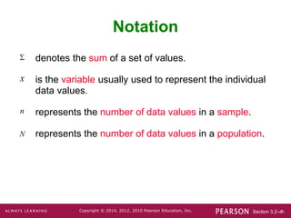 Section 3.2-‹#›
Copyright © 2014, 2012, 2010 Pearson Education, Inc.
Notation
denotes the sum of a set of values.
is the variable usually used to represent the individual
data values.
represents the number of data values in a sample.
represents the number of data values in a population.

x
n
N
 