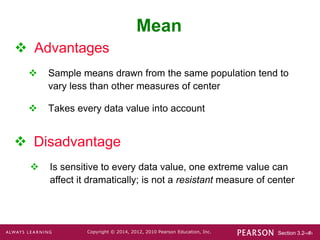 Section 3.2-‹#›
Copyright © 2014, 2012, 2010 Pearson Education, Inc.
 Advantages
 Sample means drawn from the same population tend to
vary less than other measures of center
 Takes every data value into account
Mean
 Disadvantage
 Is sensitive to every data value, one extreme value can
affect it dramatically; is not a resistant measure of center
 