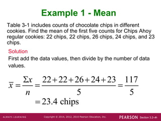 Section 3.2-‹#›
Copyright © 2014, 2012, 2010 Pearson Education, Inc.
Table 3-1 includes counts of chocolate chips in different
cookies. Find the mean of the first five counts for Chips Ahoy
regular cookies: 22 chips, 22 chips, 26 chips, 24 chips, and 23
chips.
Example 1 - Mean
Solution
First add the data values, then divide by the number of data
values.
x 
x
n

2222262423
5

117
5
 23.4 chips
 