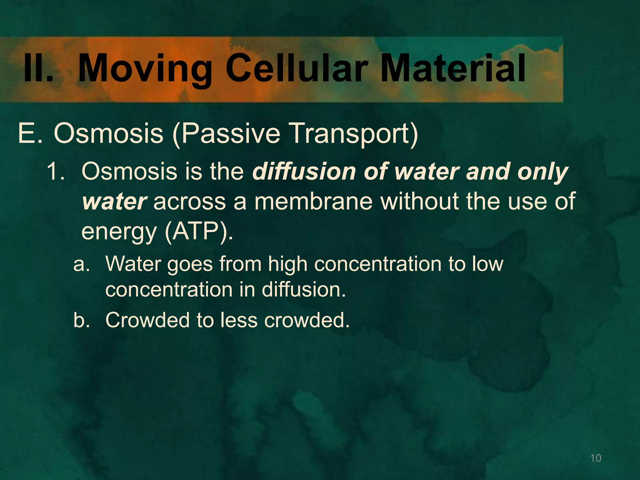 II. Moving Cellular Material
E. Osmosis (Passive Transport)
1. Osmosis is the diffusion of water and only
water across a membrane without the use of
energy (ATP).
a. Water goes from high concentration to low
concentration in diffusion.
b. Crowded to less crowded.
10
 