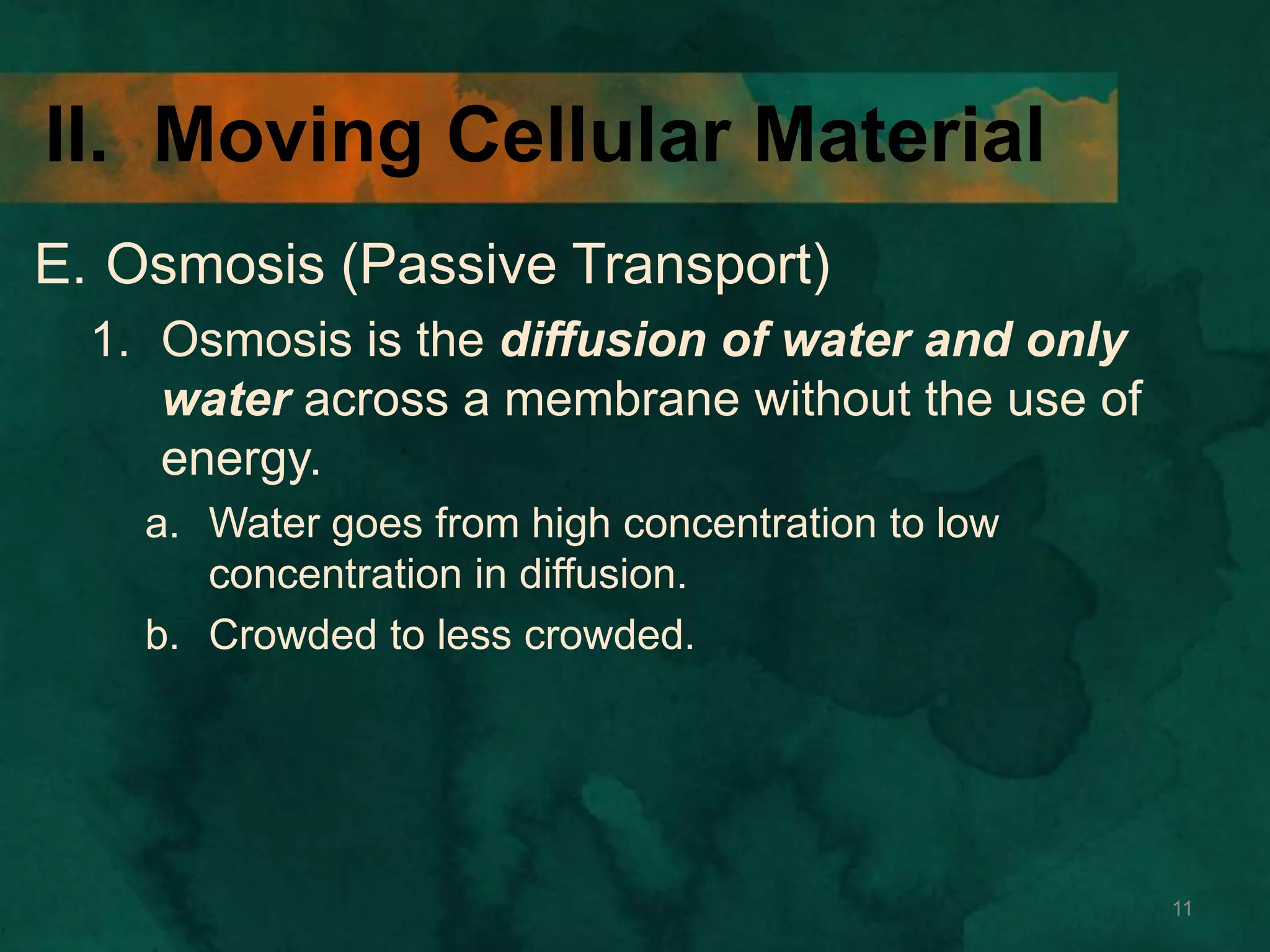 II. Moving Cellular Material
E. Osmosis (Passive Transport)
1. Osmosis is the diffusion of water and only
water across a membrane without the use of
energy.
a. Water goes from high concentration to low
concentration in diffusion.
b. Crowded to less crowded.
11
 