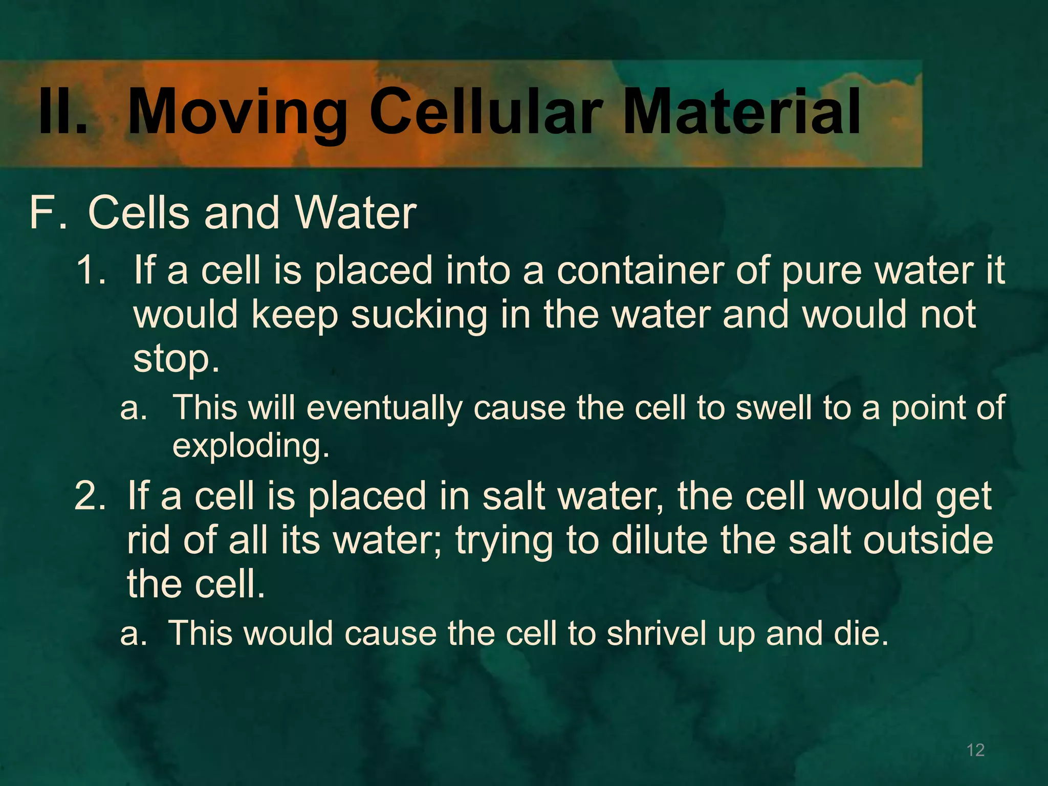 II. Moving Cellular Material
F. Cells and Water
1. If a cell is placed into a container of pure water it
would keep sucking in the water and would not
stop.
a. This will eventually cause the cell to swell to a point of
exploding.
2. If a cell is placed in salt water, the cell would get
rid of all its water; trying to dilute the salt outside
the cell.
a. This would cause the cell to shrivel up and die.
12
 