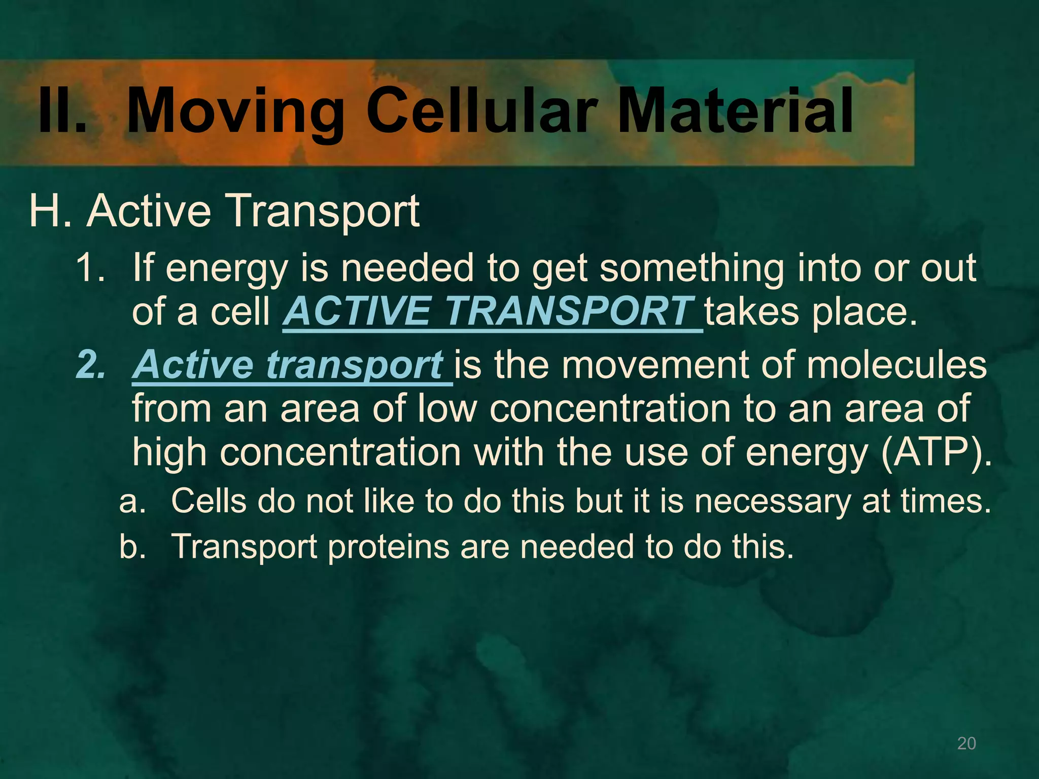II. Moving Cellular Material
H. Active Transport
1. If energy is needed to get something into or out
of a cell ACTIVE TRANSPORT takes place.
2. Active transport is the movement of molecules
from an area of low concentration to an area of
high concentration with the use of energy (ATP).
a. Cells do not like to do this but it is necessary at times.
b. Transport proteins are needed to do this.
20
 