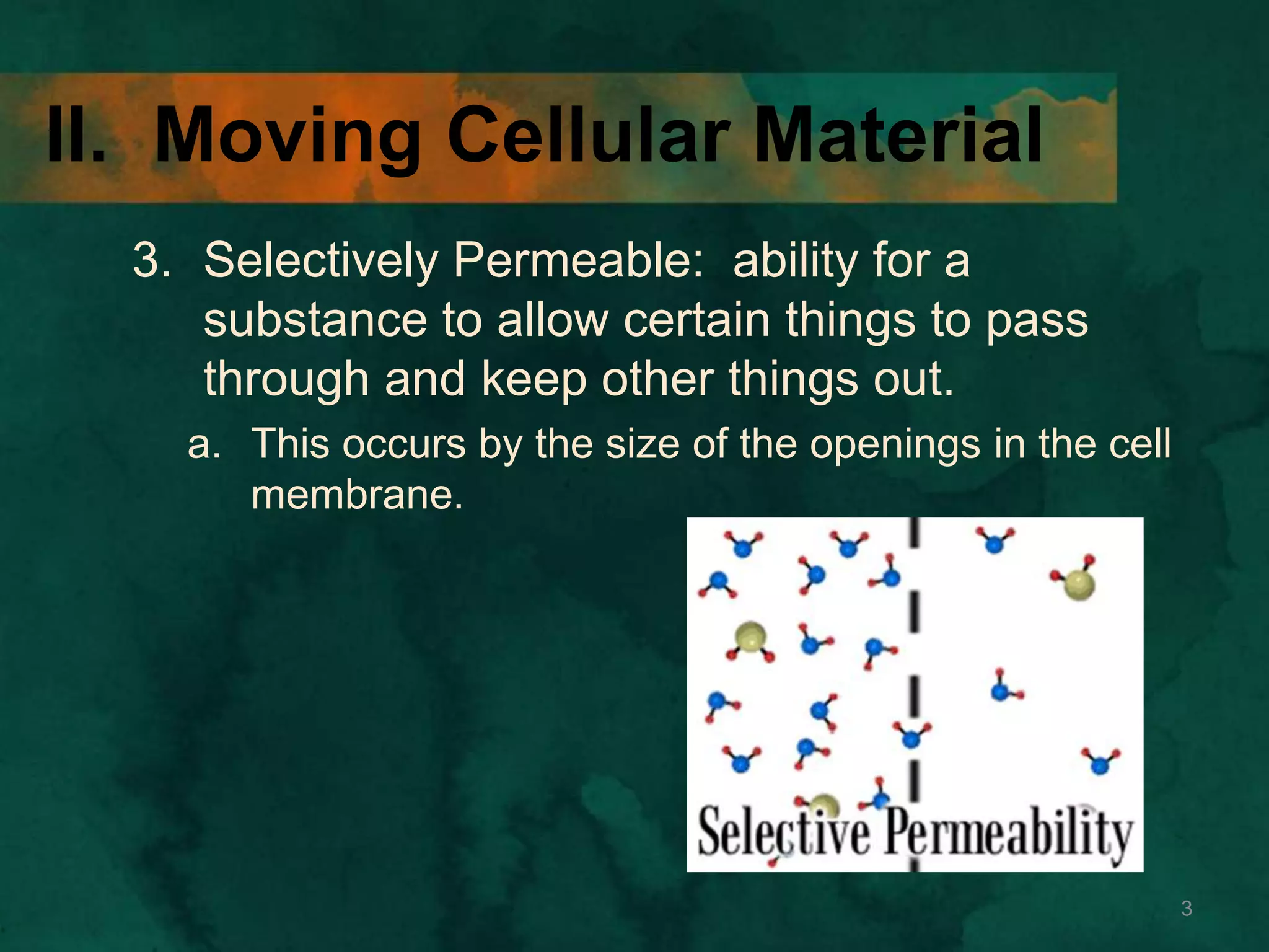II. Moving Cellular Material
3. Selectively Permeable: ability for a
substance to allow certain things to pass
through and keep other things out.
a. This occurs by the size of the openings in the cell
membrane.
3
 