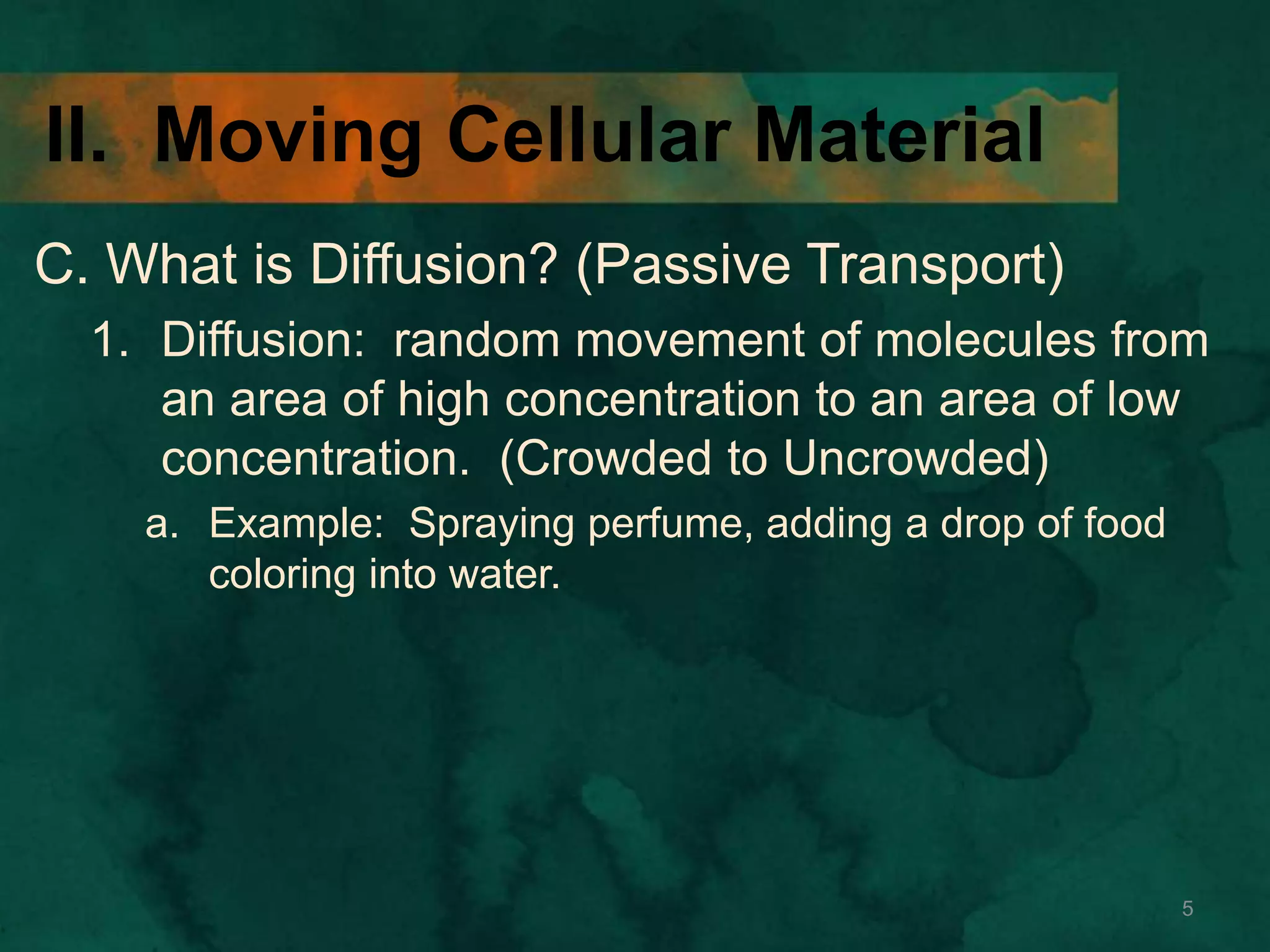 II. Moving Cellular Material
C. What is Diffusion? (Passive Transport)
1. Diffusion: random movement of molecules from
an area of high concentration to an area of low
concentration. (Crowded to Uncrowded)
a. Example: Spraying perfume, adding a drop of food
coloring into water.
5
 