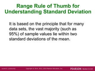 Section 3.3-‹#›
Copyright © 2014, 2012, 2010 Pearson Education, Inc.
Range Rule of Thumb for
Understanding Standard Deviation
It is based on the principle that for many
data sets, the vast majority (such as
95%) of sample values lie within two
standard deviations of the mean.
 